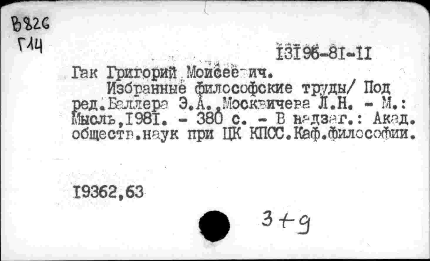 ﻿№ им
,	13195-81-11
Гак Григорий Моисеевич.
Избранные философские труды/ Под ред.Баллера Э.А..Москвичева Л.Н. - М.: мысль,1981. - 380 с. - В нг-дзаг.: Акад, обществ.наук при ЦК КЛОС. Каф. фило Софии.
19362,63
З-/-3